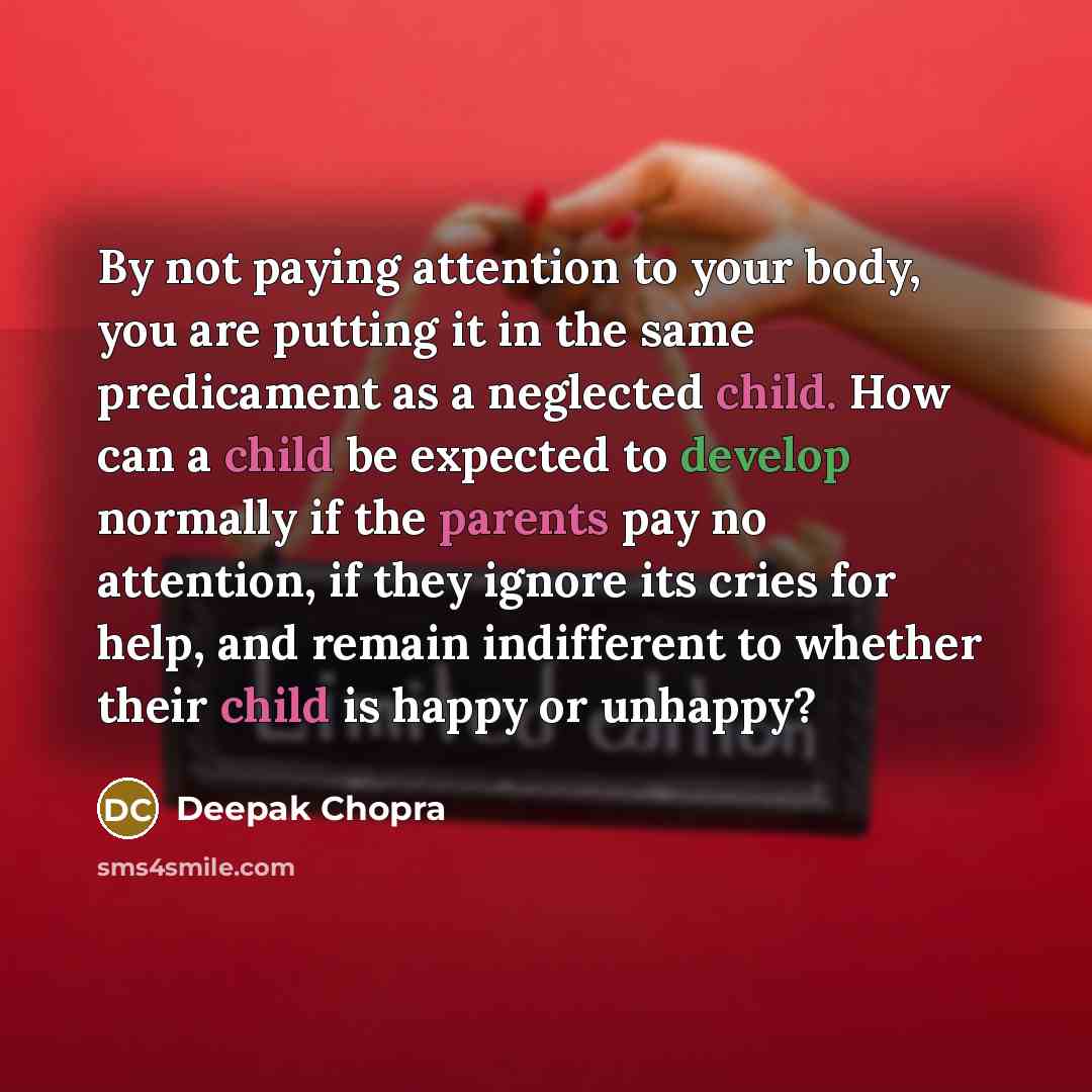 “By not paying attention to your body, you are putting it in the same predicament as a neglected child. How can a child be expected to develop normally if the parents pay no attention, if they ignore its cries for help, and remain indifferent to whether their child is happy or unhappy?” quote by Deepak Chopra