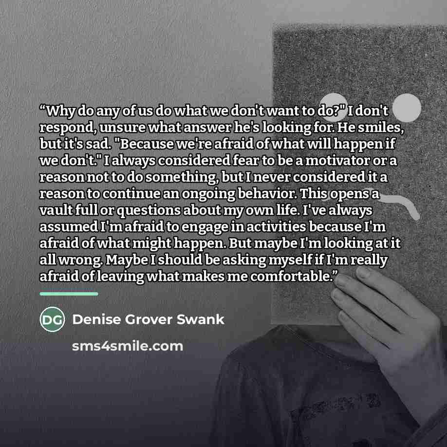 “Why do any of us do what we don't want to do?" I don't respond, unsure what answer he's looking for. He smiles, but it's sad. "Because we're afraid of what will happen if we don't." I always considered fear to be a motivator or a reason not to do something, but I never considered it a reason to…” quote by Denise Grover Swank