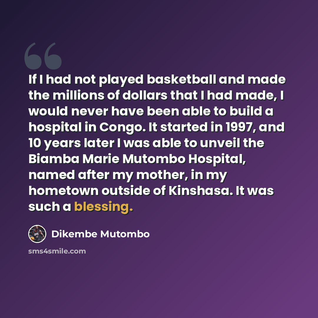 “If I had not played basketball and made the millions of dollars that I had made, I would never have been able to build a hospital in Congo. It started in 1997, and 10 years later I was able to unveil the Biamba Marie Mutombo Hospital, named after my mother, in my hometown outside of Kinshasa. It…” quote by Dikembe Mutombo