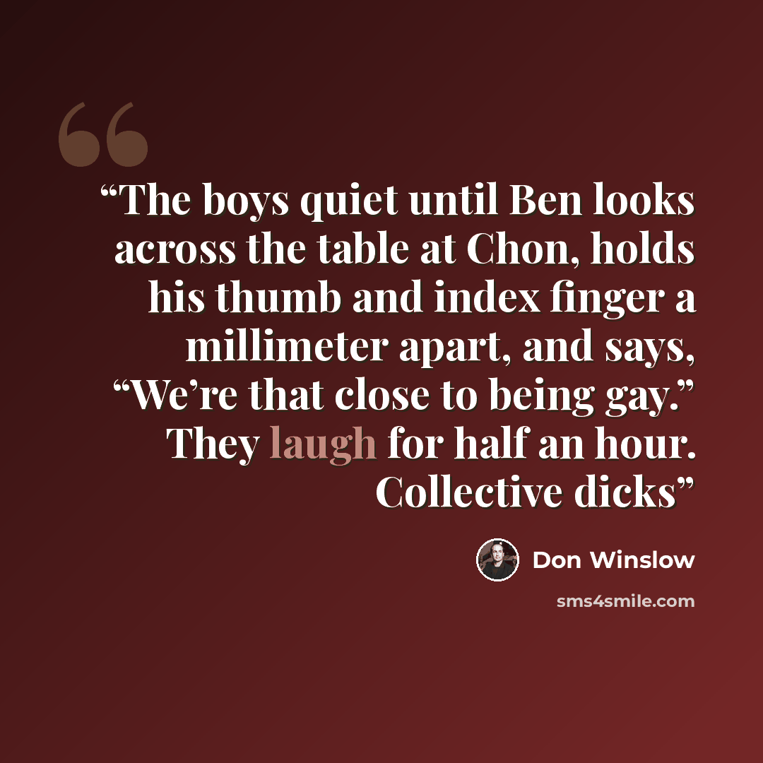 “The boys quiet until Ben looks across the table at Chon, holds his thumb and index finger a millimeter apart, and says, “We’re that close to being gay.” They laugh for half an hour. Collective dicks” quote by Don Winslow
