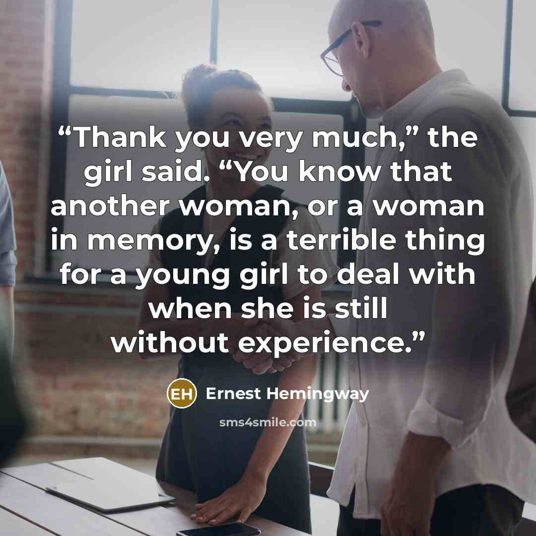 “Thank you very much,” the girl said. “You know that another woman, or a woman in memory, is a terrible thing for a young girl to deal with when she is still without experience.” quote by Ernest Hemingway