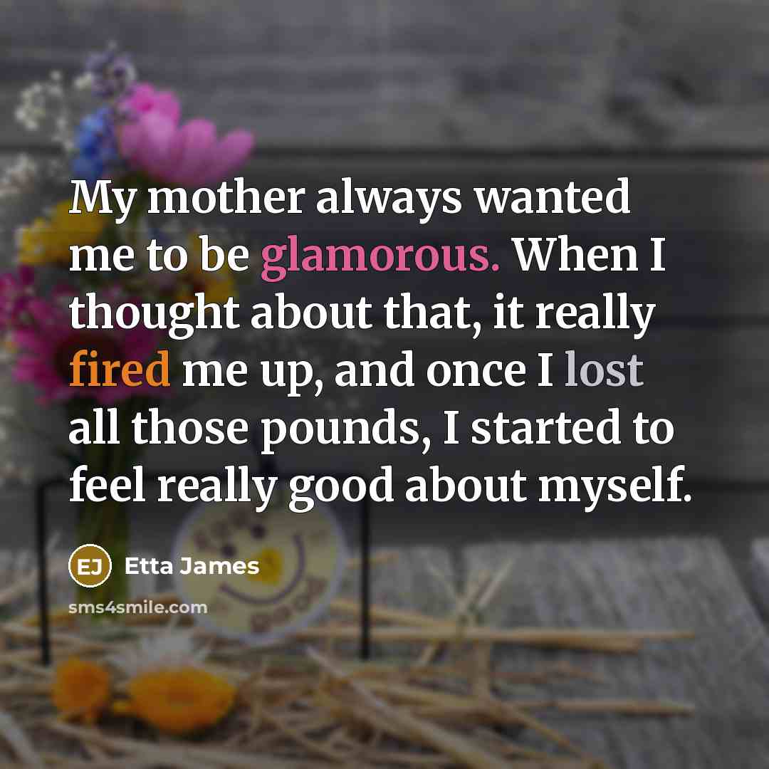 “My mother always wanted me to be glamorous. When I thought about that, it really fired me up, and once I lost all those pounds, I started to feel really good about myself.” quote by Etta James