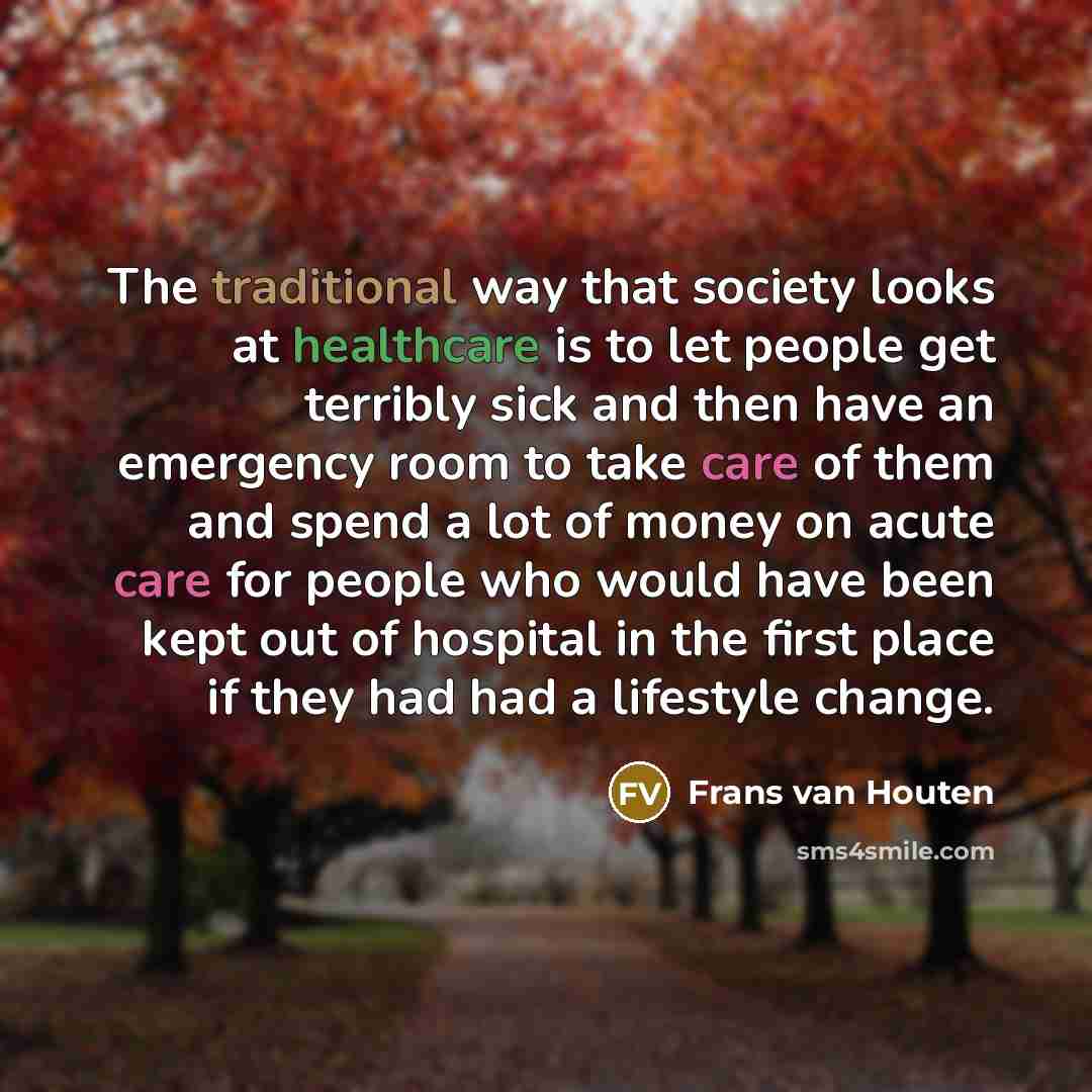 “The traditional way that society looks at healthcare is to let people get terribly sick and then have an emergency room to take care of them and spend a lot of money on acute care for people who would have been kept out of hospital in the first place if they had had a lifestyle change.” quote by Frans van Houten