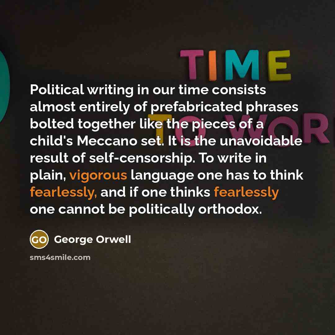 “Political writing in our time consists almost entirely of prefabricated phrases bolted together like the pieces of a child's Meccano set. It is the unavoidable result of self-censorship. To write in plain, vigorous language one has to think fearlessly, and if one thinks fearlessly one cannot be…” quote by George Orwell