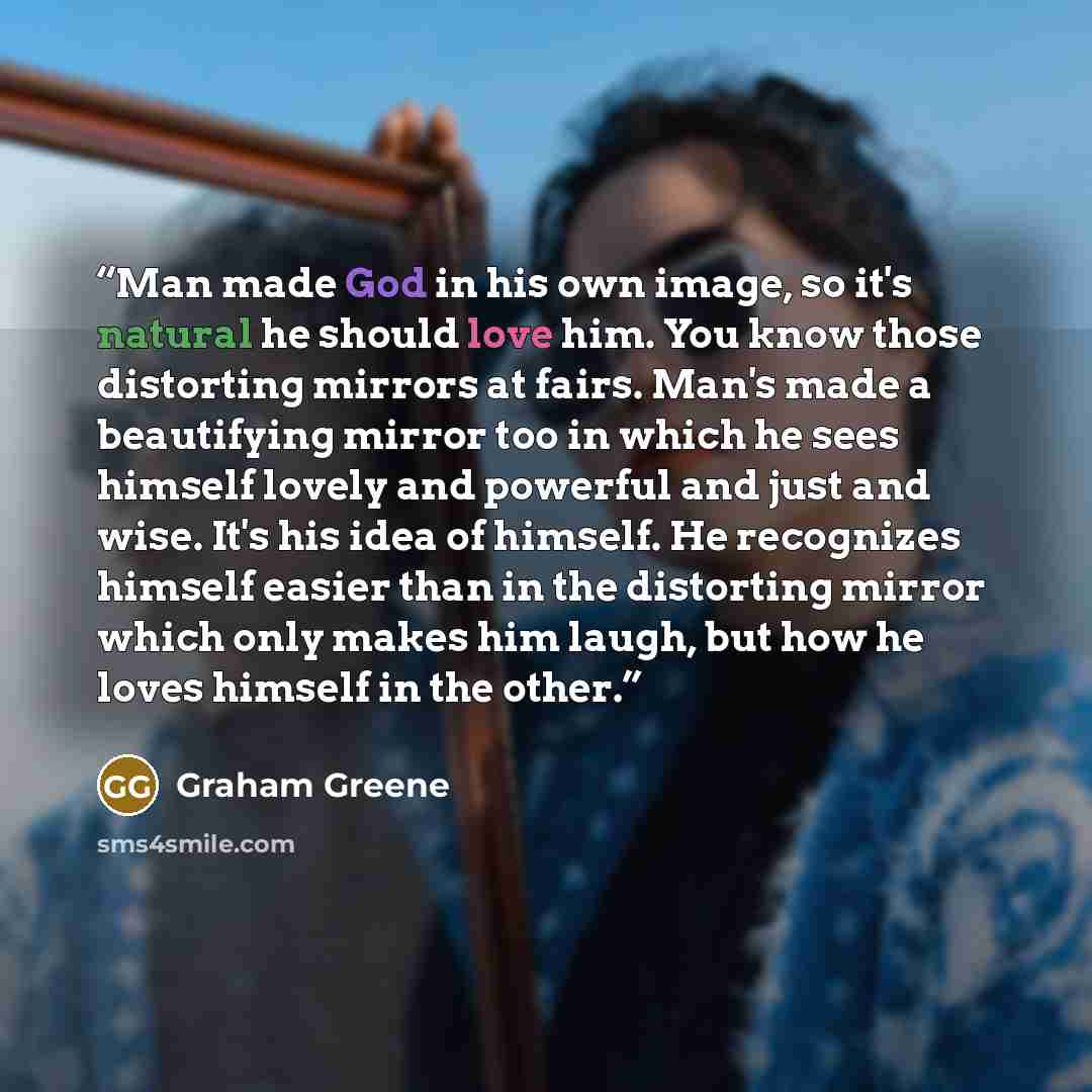 “Man made God in his own image, so it's natural he should love him. You know those distorting mirrors at fairs. Man's made a beautifying mirror too in which he sees himself lovely and powerful and just and wise. It's his idea of himself. He recognizes himself easier than in the distorting mirror…” quote by Graham Greene