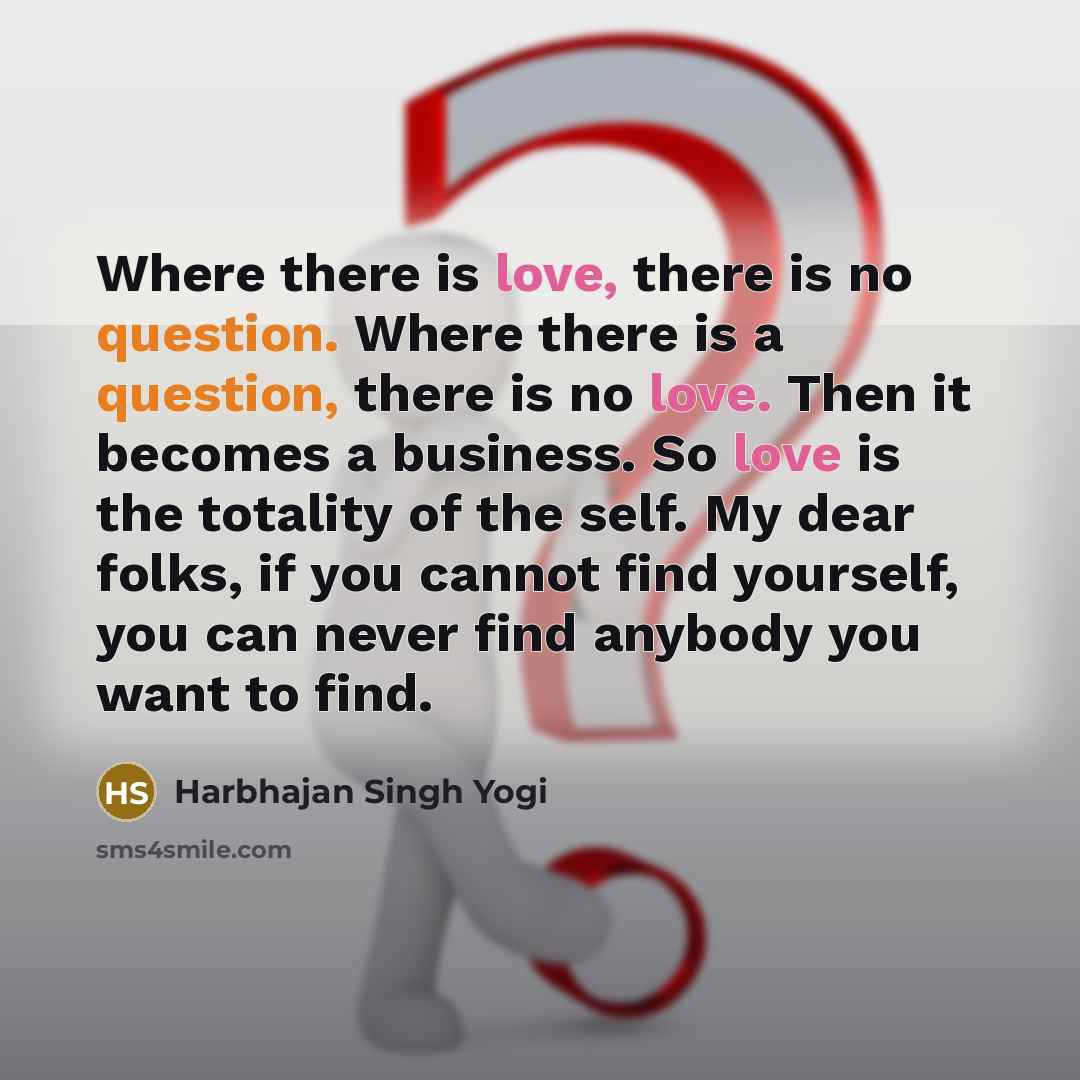 “Where there is love, there is no question. Where there is a question, there is no love. Then it becomes a business. So love is the totality of the self. My dear folks, if you cannot find yourself, you can never find anybody you want to find.” quote by Harbhajan Singh Yogi