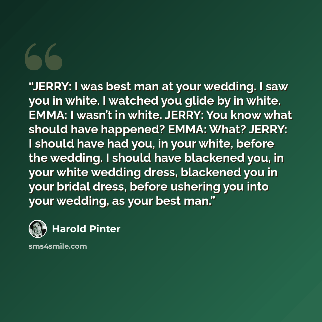 “JERRY: I was best man at your wedding. I saw you in white. I watched you glide by in white. EMMA: I wasn’t in white. JERRY: You know what should have happened? EMMA: What? JERRY: I should have had you, in your white, before the wedding. I should have blackened you, in your white wedding dress…” quote by Harold Pinter