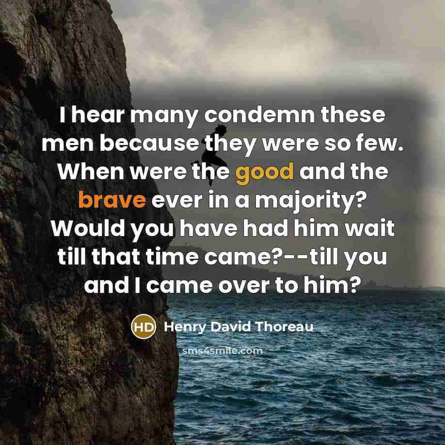 “I hear many condemn these men because they were so few. When were the good and the brave ever in a majority? Would you have had him wait till that time came?--till you and I came over to him?” quote by Henry David Thoreau