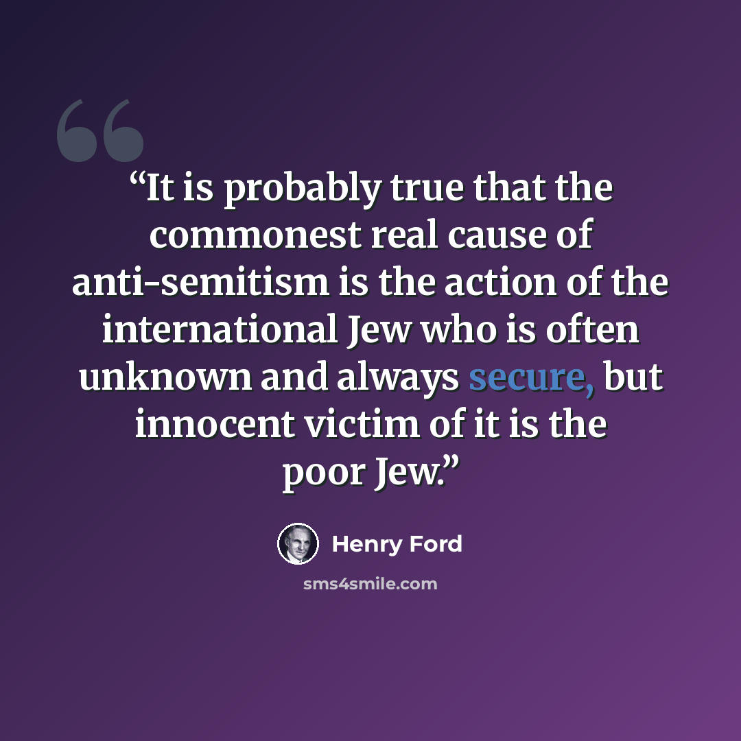 “It is probably true that the commonest real cause of anti-semitism is the action of the international Jew who is often unknown and always secure, but innocent victim of it is the poor Jew.” quote by Henry Ford