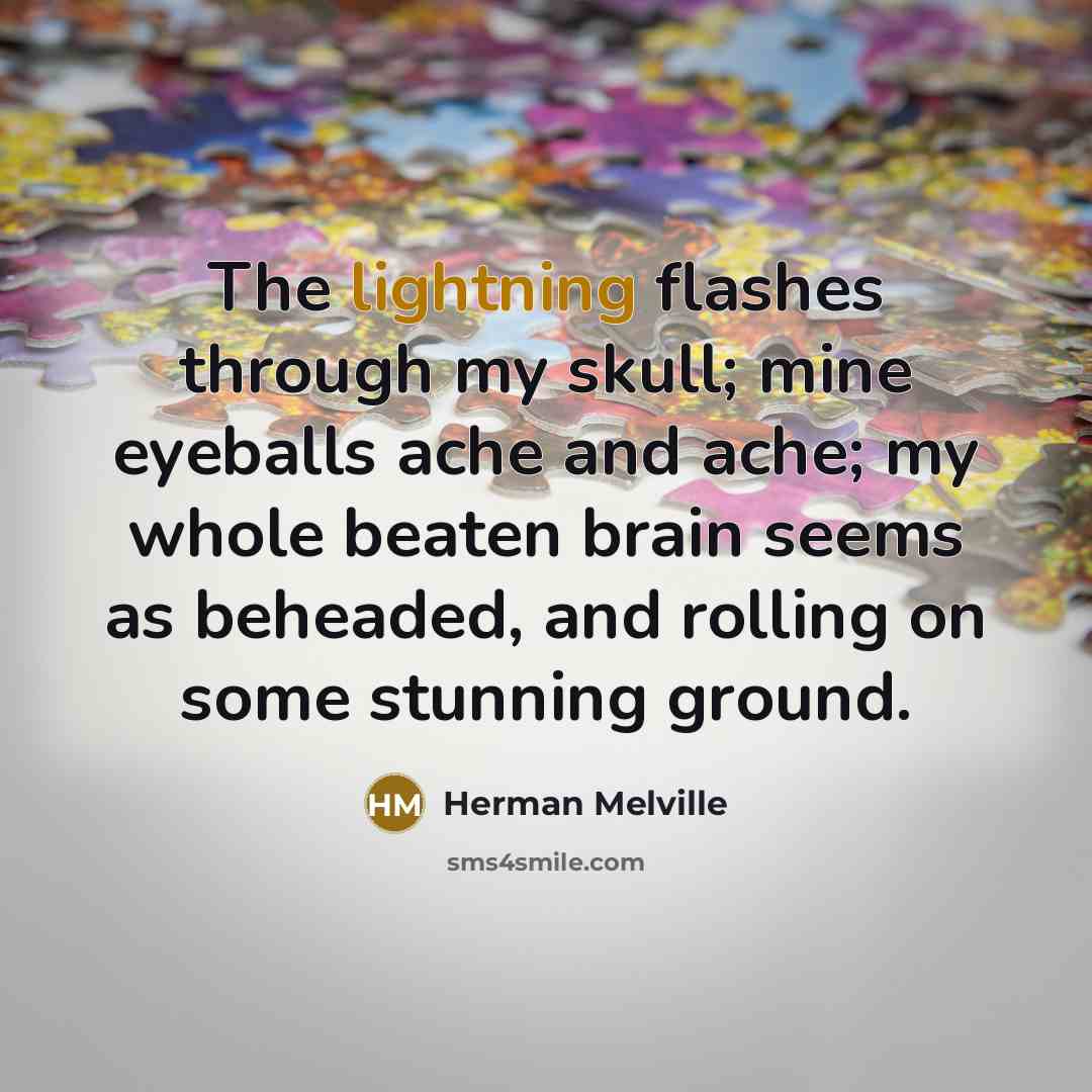 “The lightning flashes through my skull; mine eyeballs ache and ache; my whole beaten brain seems as beheaded, and rolling on some stunning ground.” quote by Herman Melville