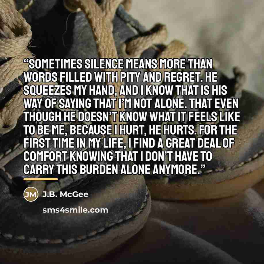 “Sometimes silence means more than words filled with pity and regret. He squeezes my hand, and I know that is his way of saying that I’m not alone. That even though he doesn’t know what it feels like to be me, because I hurt, he hurts. For the first time in my life, I find a great deal of comfort…” quote by J.B. McGee