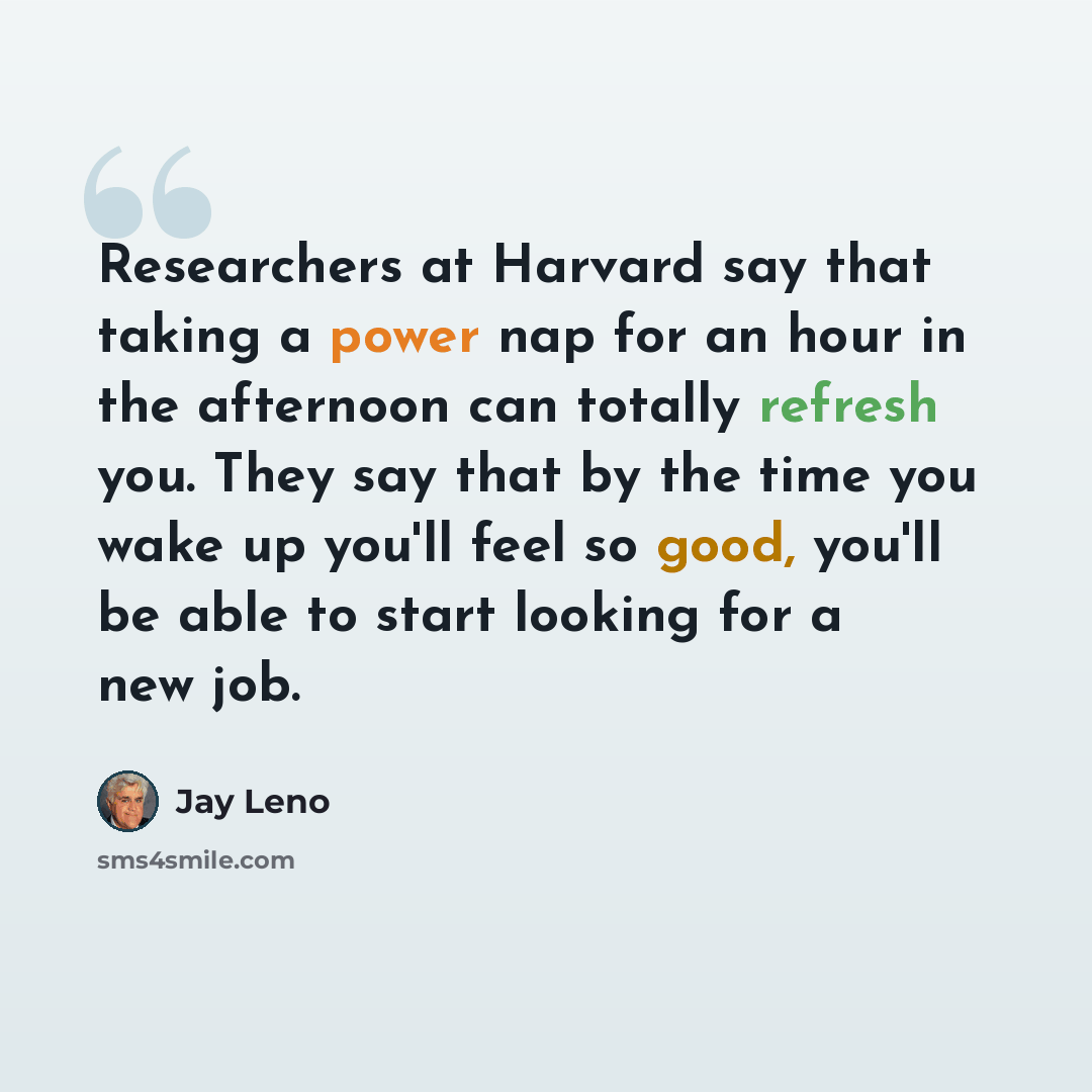 “Researchers at Harvard say that taking a power nap for an hour in the afternoon can totally refresh you. They say that by the time you wake up you'll feel so good, you'll be able to start looking for a new job.” quote by Jay Leno