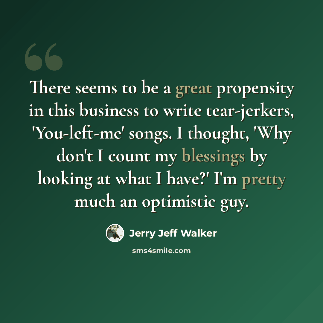 “There seems to be a great propensity in this business to write tear-jerkers, 'You-left-me' songs. I thought, 'Why don't I count my blessings by looking at what I have?' I'm pretty much an optimistic guy.” quote by Jerry Jeff Walker