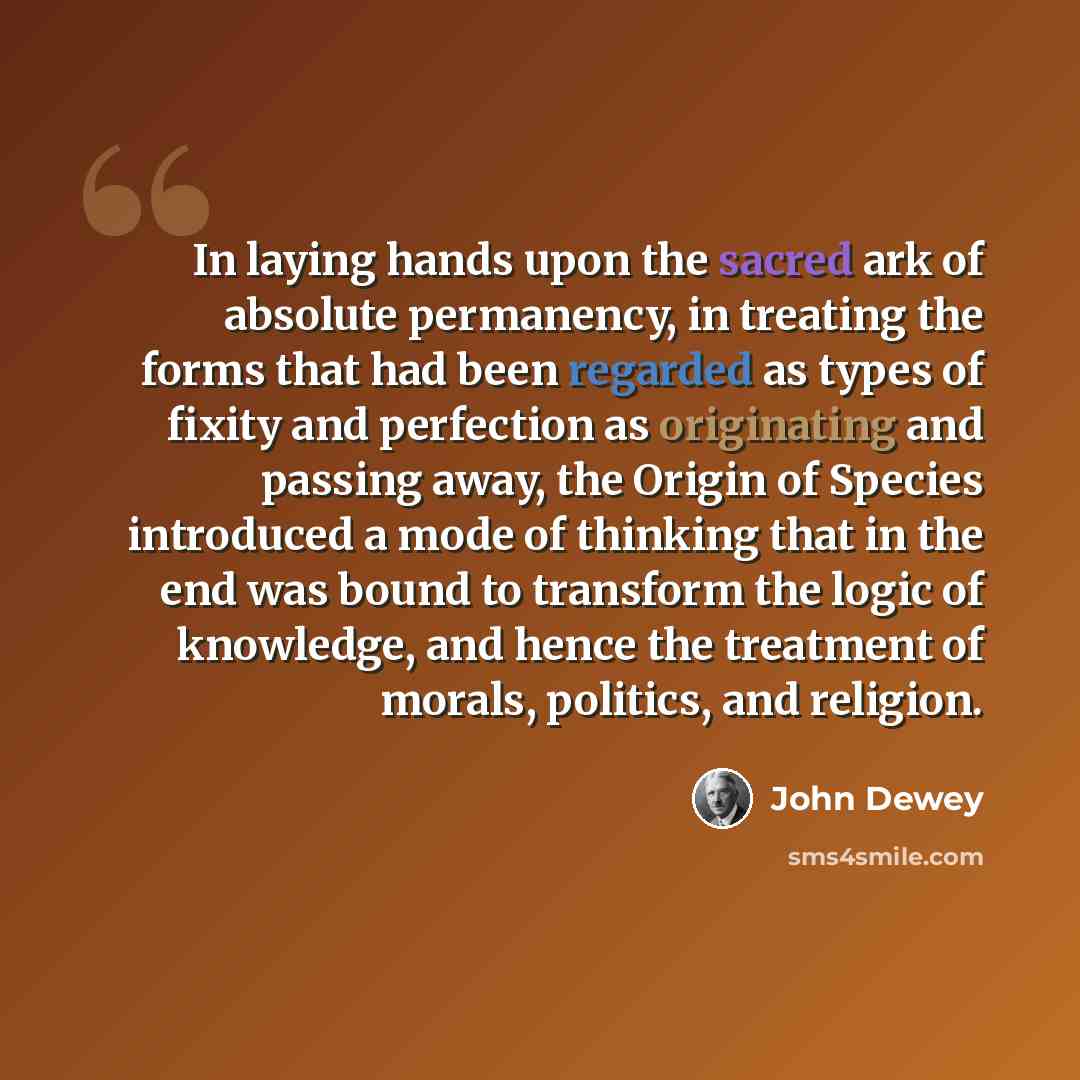 “In laying hands upon the sacred ark of absolute permanency, in treating the forms that had been regarded as types of fixity and perfection as originating and passing away, the Origin of Species introduced a mode of thinking that in the end was bound to transform the logic of knowledge, and hence…” quote by John Dewey