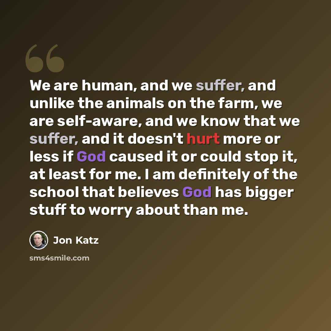 “We are human, and we suffer, and unlike the animals on the farm, we are self-aware, and we know that we suffer, and it doesn't hurt more or less if God caused it or could stop it, at least for me. I am definitely of the school that believes God has bigger stuff to worry about than me.” quote by Jon Katz
