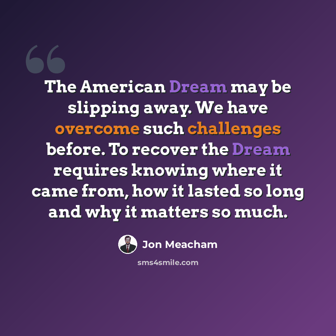 “The American Dream may be slipping away. We have overcome such challenges before. To recover the Dream requires knowing where it came from, how it lasted so long and why it matters so much.” quote by Jon Meacham
