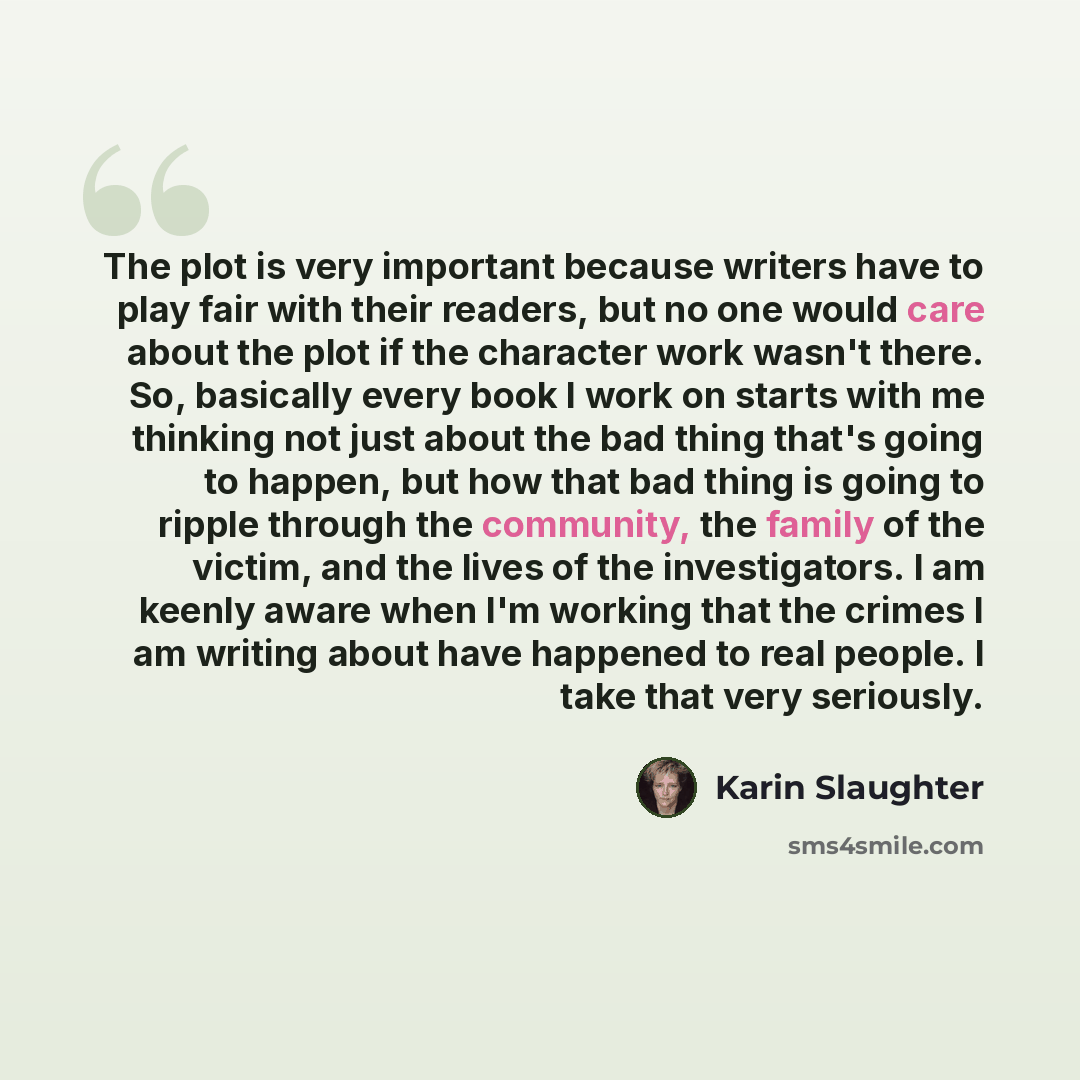 “The plot is very important because writers have to play fair with their readers, but no one would care about the plot if the character work wasn't there. So, basically every book I work on starts with me thinking not just about the bad thing that's going to happen, but how that bad thing is going…” quote by Karin Slaughter