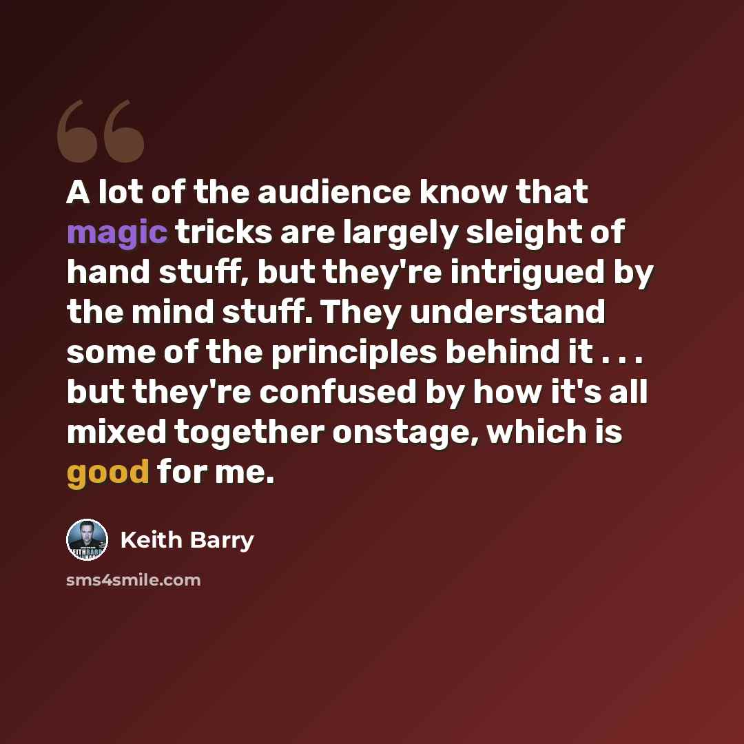 “A lot of the audience know that magic tricks are largely sleight of hand stuff, but they're intrigued by the mind stuff. They understand some of the principles behind it . . . but they're confused by how it's all mixed together onstage, which is good for me.” quote by Keith Barry