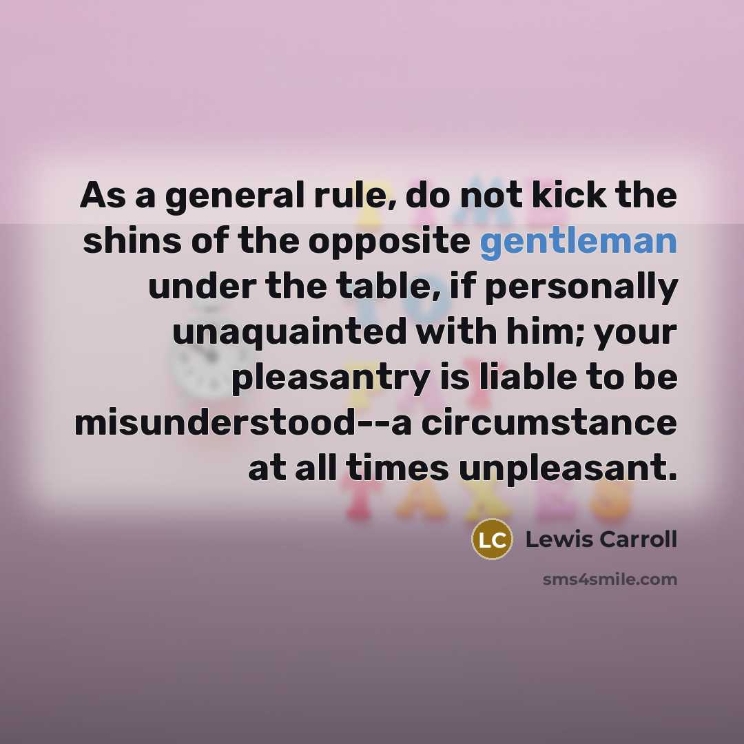 “As a general rule, do not kick the shins of the opposite gentleman under the table, if personally unaquainted with him; your pleasantry is liable to be misunderstood--a circumstance at all times unpleasant.” quote by Lewis Carroll