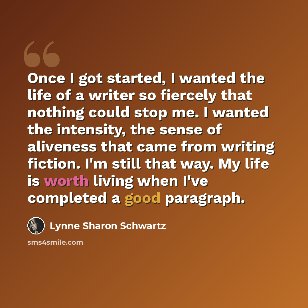 “Once I got started, I wanted the life of a writer so fiercely that nothing could stop me. I wanted the intensity, the sense of aliveness that came from writing fiction. I'm still that way. My life is worth living when I've completed a good paragraph.” quote by Lynne Sharon Schwartz