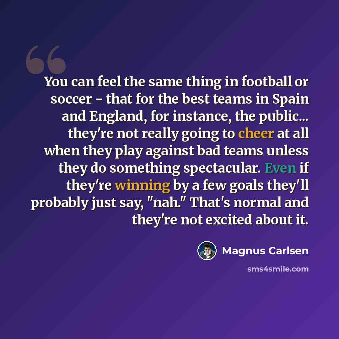 “You can feel the same thing in football or soccer - that for the best teams in Spain and England, for instance, the public... they're not really going to cheer at all when they play against bad teams unless they do something spectacular. Even if they're winning by a few goals they'll probably just…” quote by Magnus Carlsen