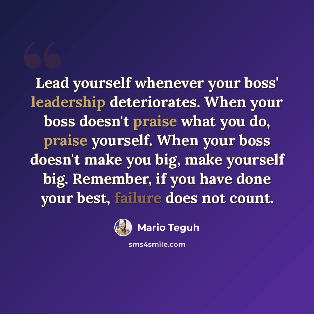 “Lead yourself whenever your boss' leadership deteriorates. When your boss doesn't praise what you do, praise yourself. When your boss doesn't make you big, make yourself big. Remember, if you have done your best, failure does not count.” quote by Mario Teguh