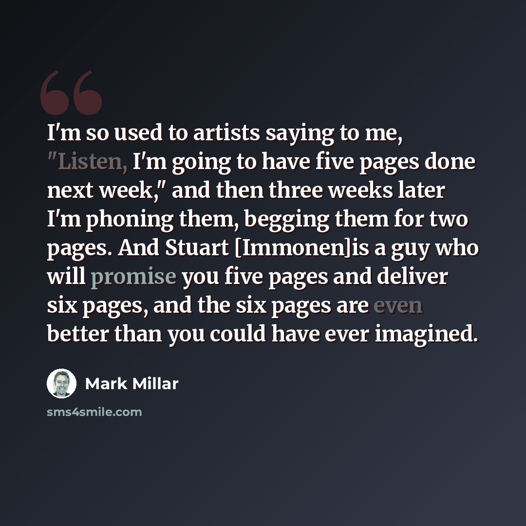 “I'm so used to artists saying to me, "Listen, I'm going to have five pages done next week," and then three weeks later I'm phoning them, begging them for two pages. And Stuart [Immonen]is a guy who will promise you five pages and deliver six pages, and the six pages are even better than you could…” quote by Mark Millar