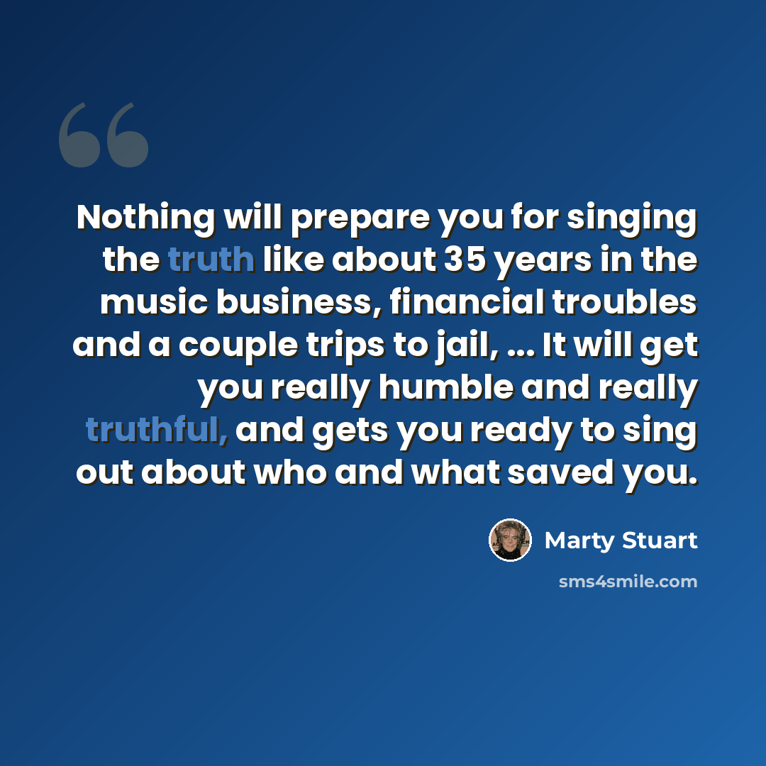 “Nothing will prepare you for singing the truth like about 35 years in the music business, financial troubles and a couple trips to jail, ... It will get you really humble and really truthful, and gets you ready to sing out about who and what saved you.” quote by Marty Stuart