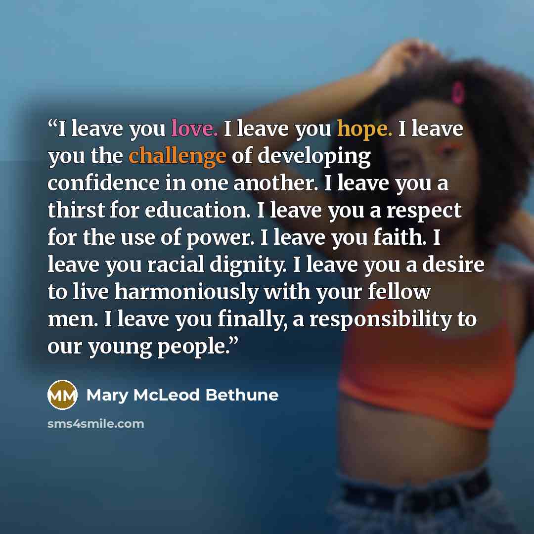 “I leave you love. I leave you hope. I leave you the challenge of developing confidence in one another. I leave you a thirst for education. I leave you a respect for the use of power. I leave you faith. I leave you racial dignity. I leave you a desire to live harmoniously with your fellow men. I…” quote by Mary McLeod Bethune