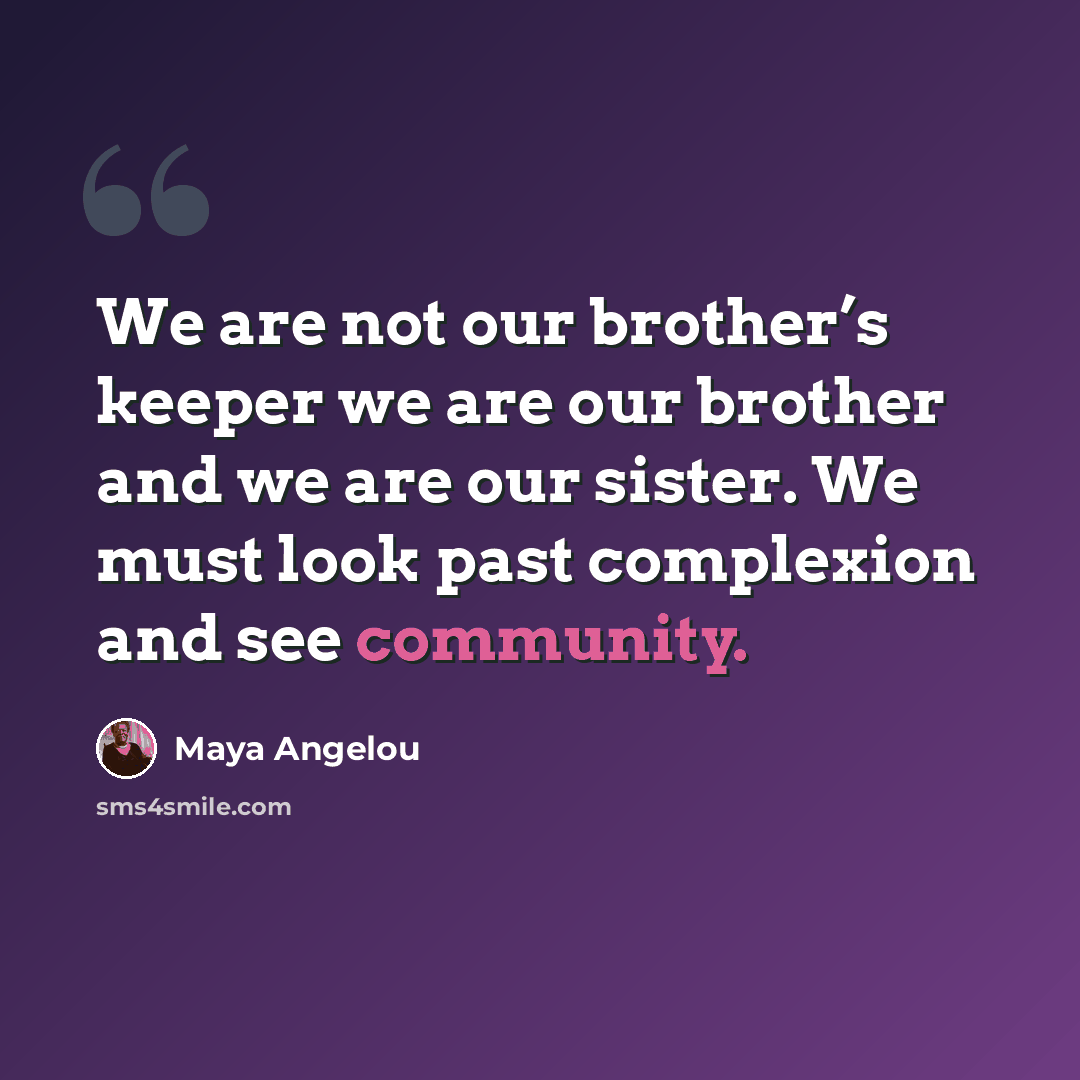 “We are not our brother’s keeper we are our brother and we are our sister. We must look past complexion and see community.” quote by Maya Angelou