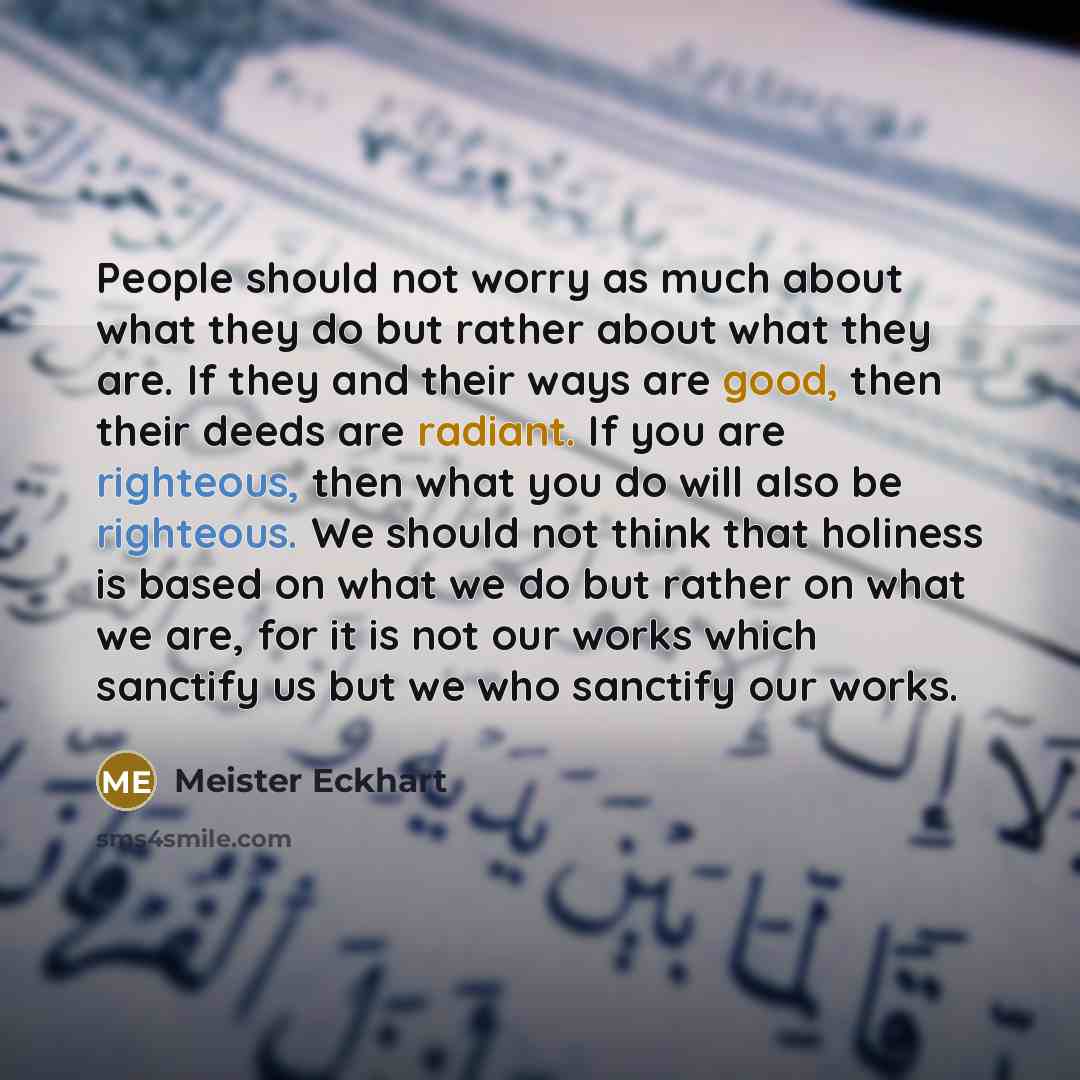 “People should not worry as much about what they do but rather about what they are. If they and their ways are good, then their deeds are radiant. If you are righteous, then what you do will also be righteous. We should not think that holiness is based on what we do but rather on what we are, for…” quote by Meister Eckhart