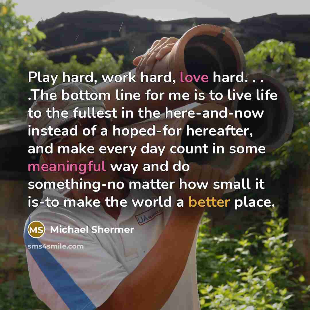 “Play hard, work hard, love hard. . . .The bottom line for me is to live life to the fullest in the here-and-now instead of a hoped-for hereafter, and make every day count in some meaningful way and do something-no matter how small it is-to make the world a better place.” quote by Michael Shermer
