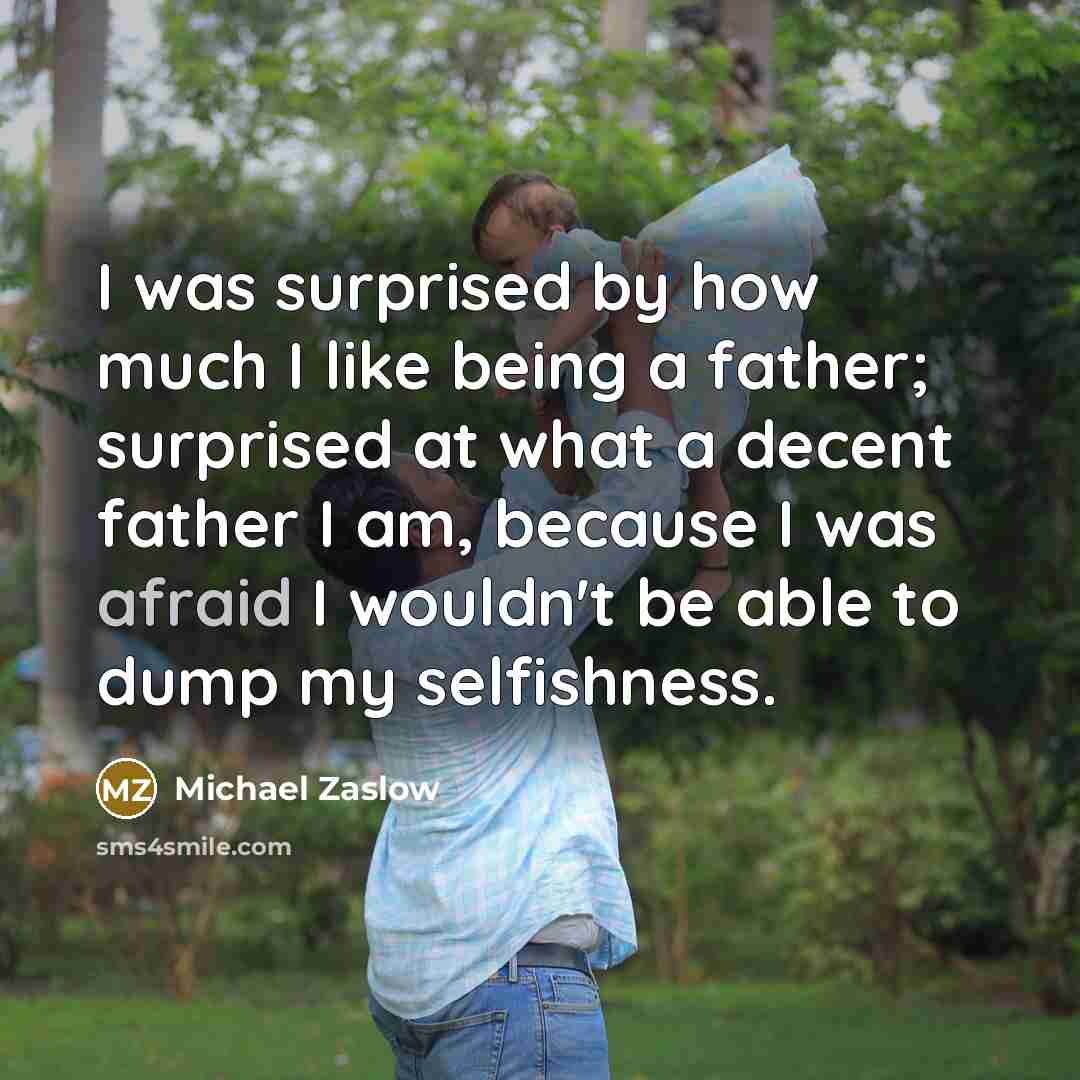 “I was surprised by how much I like being a father; surprised at what a decent father I am, because I was afraid I wouldn't be able to dump my selfishness.” quote by Michael Zaslow