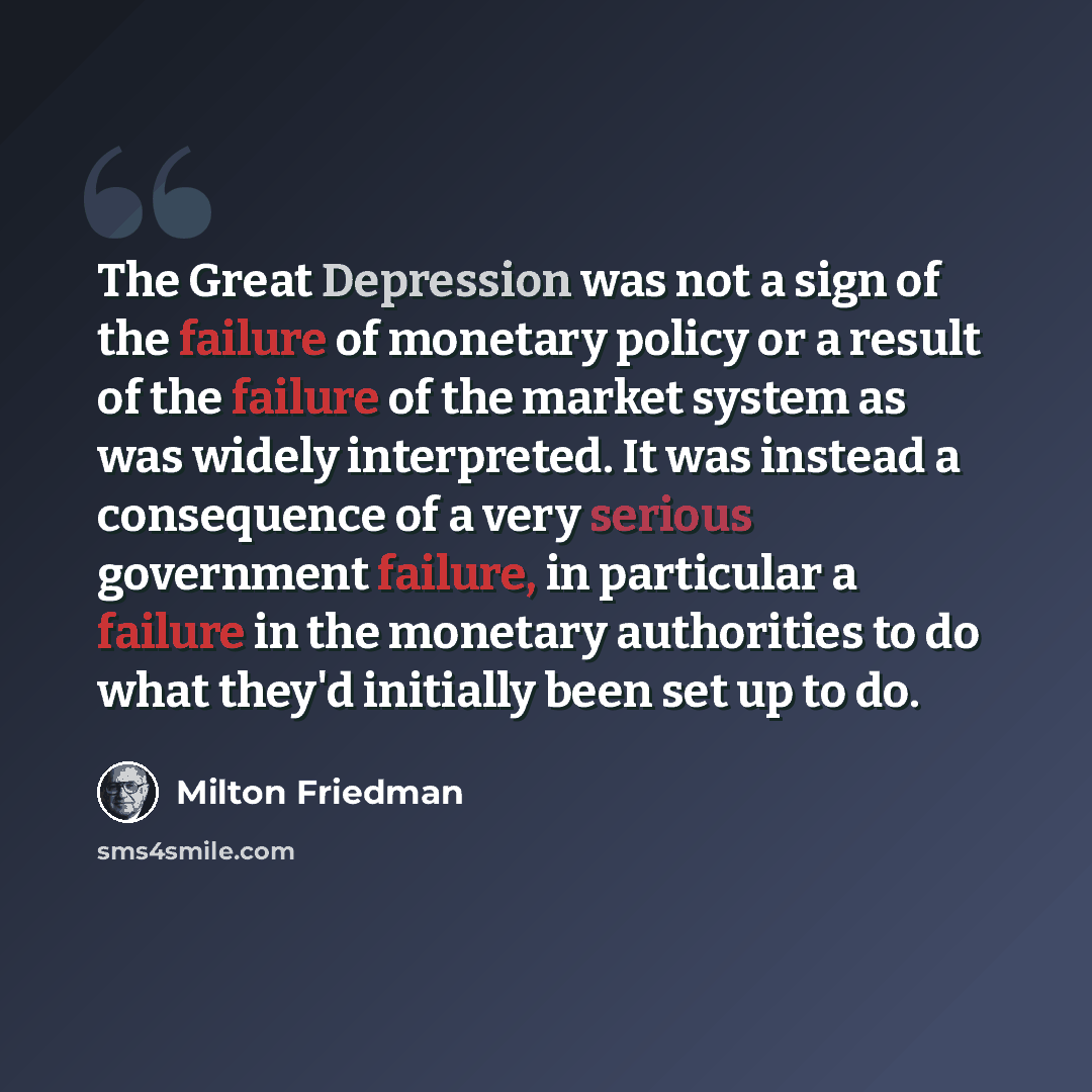 “The Great Depression was not a sign of the failure of monetary policy or a result of the failure of the market system as was widely interpreted. It was instead a consequence of a very serious government failure, in particular a failure in the monetary authorities to do what they'd initially been…” quote by Milton Friedman