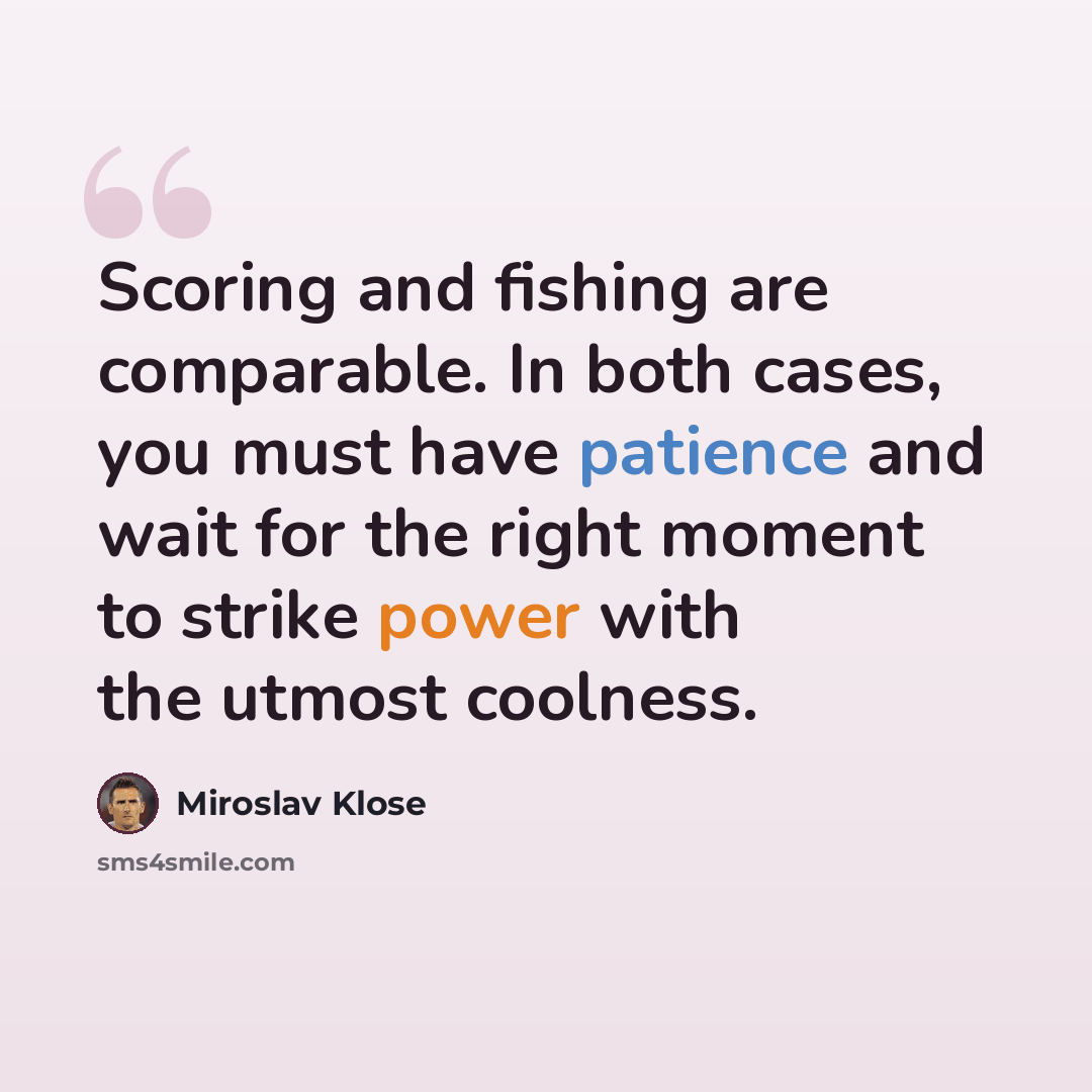 “Scoring and fishing are comparable. In both cases, you must have patience and wait for the right moment to strike power with the utmost coolness.” quote by Miroslav Klose