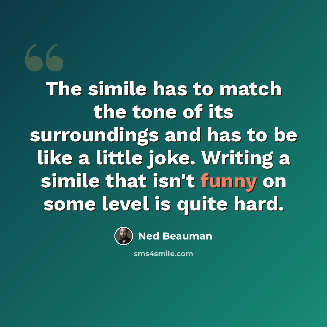 “The simile has to match the tone of its surroundings and has to be like a little joke. Writing a simile that isn't funny on some level is quite hard.” quote by Ned Beauman