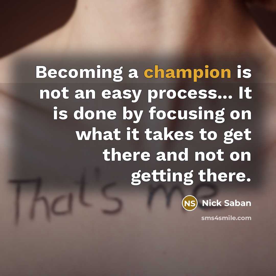 “Becoming a champion is not an easy process... It is done by focusing on what it takes to get there and not on getting there.” quote by Nick Saban