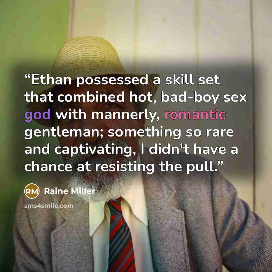 “Ethan possessed a skill set that combined hot, bad-boy sex god with mannerly, romantic gentleman; something so rare and captivating, I didn't have a chance at resisting the pull.” quote by Raine Miller