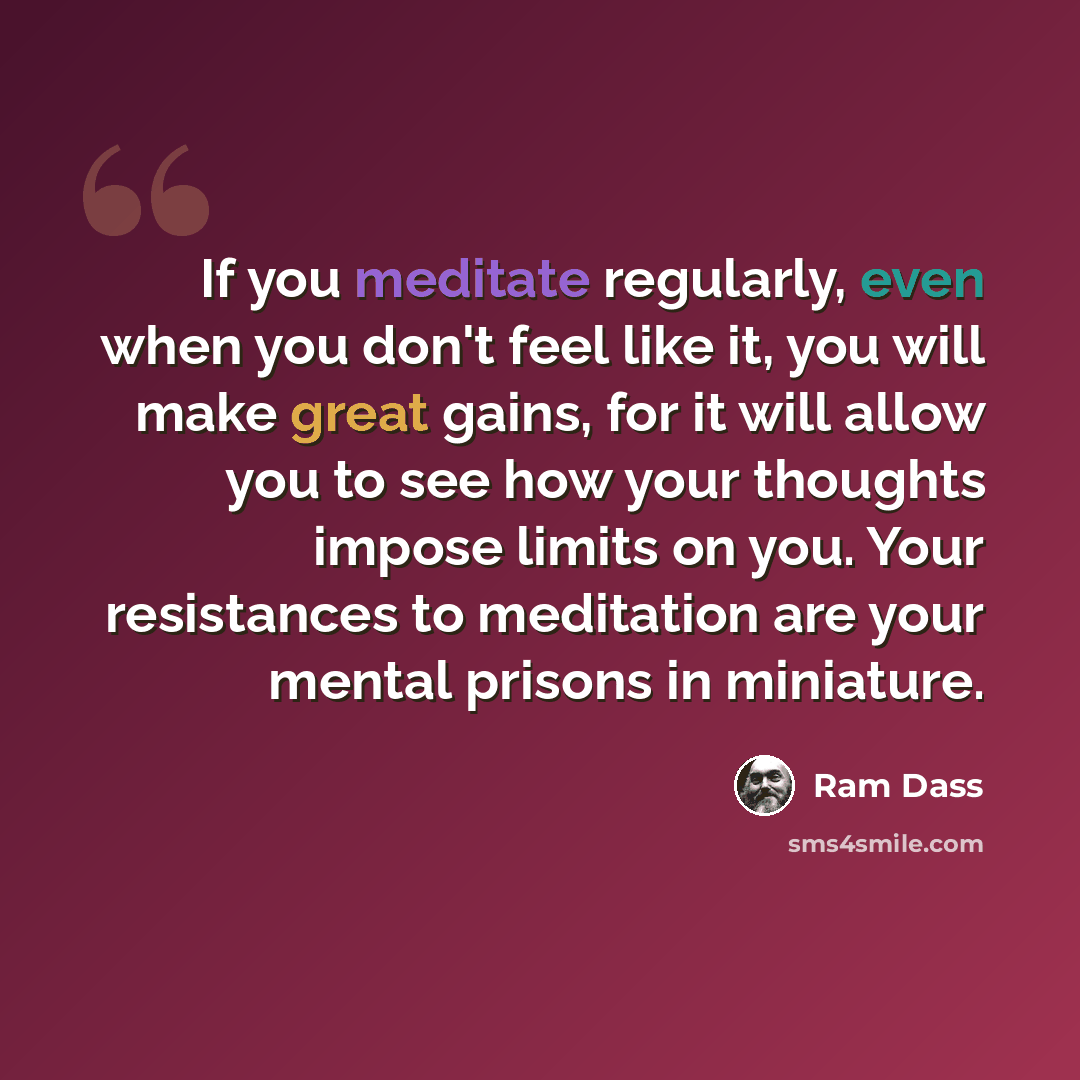 “If you meditate regularly, even when you don't feel like it, you will make great gains, for it will allow you to see how your thoughts impose limits on you. Your resistances to meditation are your mental prisons in miniature.” quote by Ram Dass