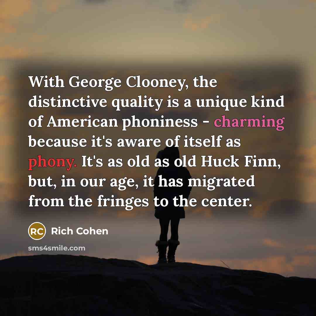 “With George Clooney, the distinctive quality is a unique kind of American phoniness - charming because it's aware of itself as phony. It's as old as old Huck Finn, but, in our age, it has migrated from the fringes to the center.” quote by Rich Cohen