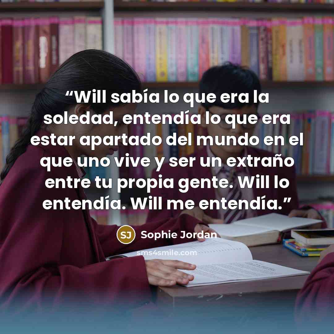 “Will sabía lo que era la soledad, entendía lo que era estar apartado del mundo en el que uno vive y ser un extraño entre tu propia gente. Will lo entendía. Will me entendía.” quote by Sophie Jordan