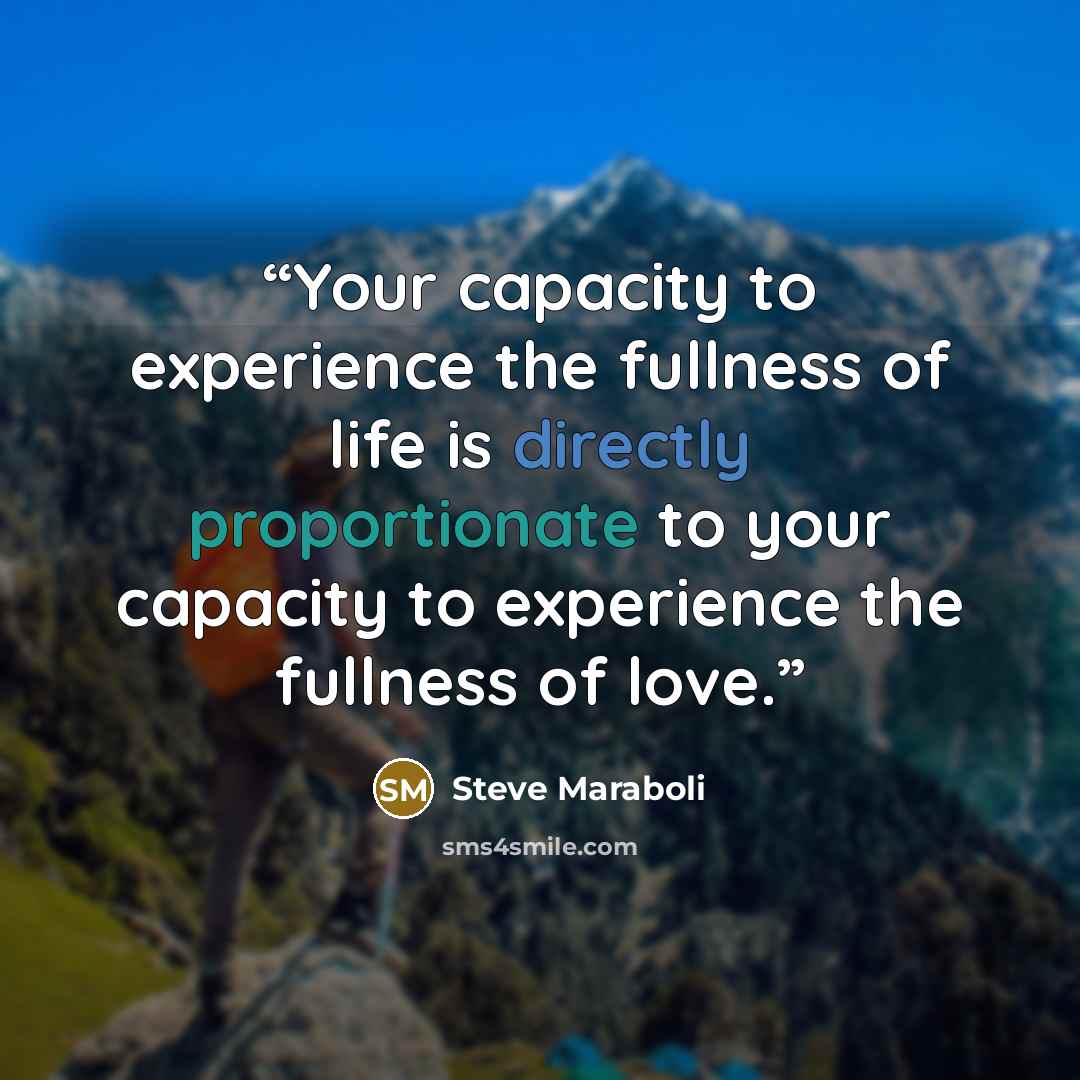 “Your capacity to experience the fullness of life is directly proportionate to your capacity to experience the fullness of love.” quote by Steve Maraboli