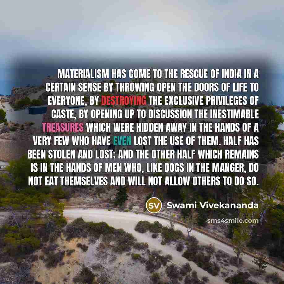 “Materialism has come to the rescue of India in a certain sense by throwing open the doors of life to everyone, by destroying the exclusive privileges of caste, by opening up to discussion the inestimable treasures which were hidden away in the hands of a very few who have even lost the use of…” quote by Swami Vivekananda