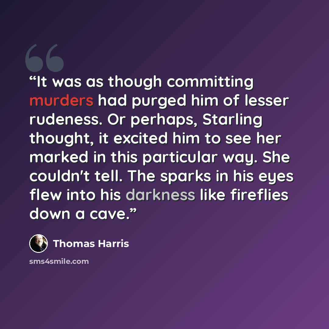 “It was as though committing murders had purged him of lesser rudeness. Or perhaps, Starling thought, it excited him to see her marked in this particular way. She couldn't tell. The sparks in his eyes flew into his darkness like fireflies down a cave.” quote by Thomas Harris