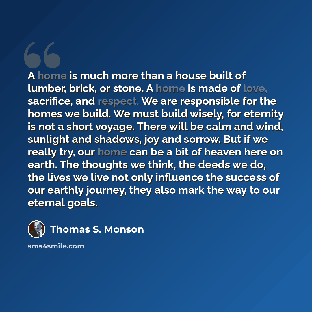 “A home is much more than a house built of lumber, brick, or stone. A home is made of love, sacrifice, and respect. We are responsible for the homes we build. We must build wisely, for eternity is not a short voyage. There will be calm and wind, sunlight and shadows, joy and sorrow. But if we…” quote by Thomas S. Monson