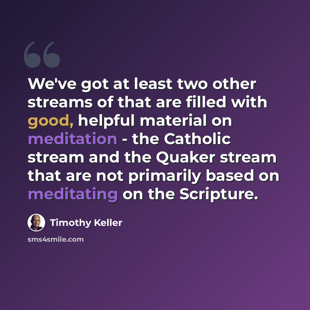 “We've got at least two other streams of that are filled with good, helpful material on meditation - the Catholic stream and the Quaker stream that are not primarily based on meditating on the Scripture.” quote by Timothy Keller