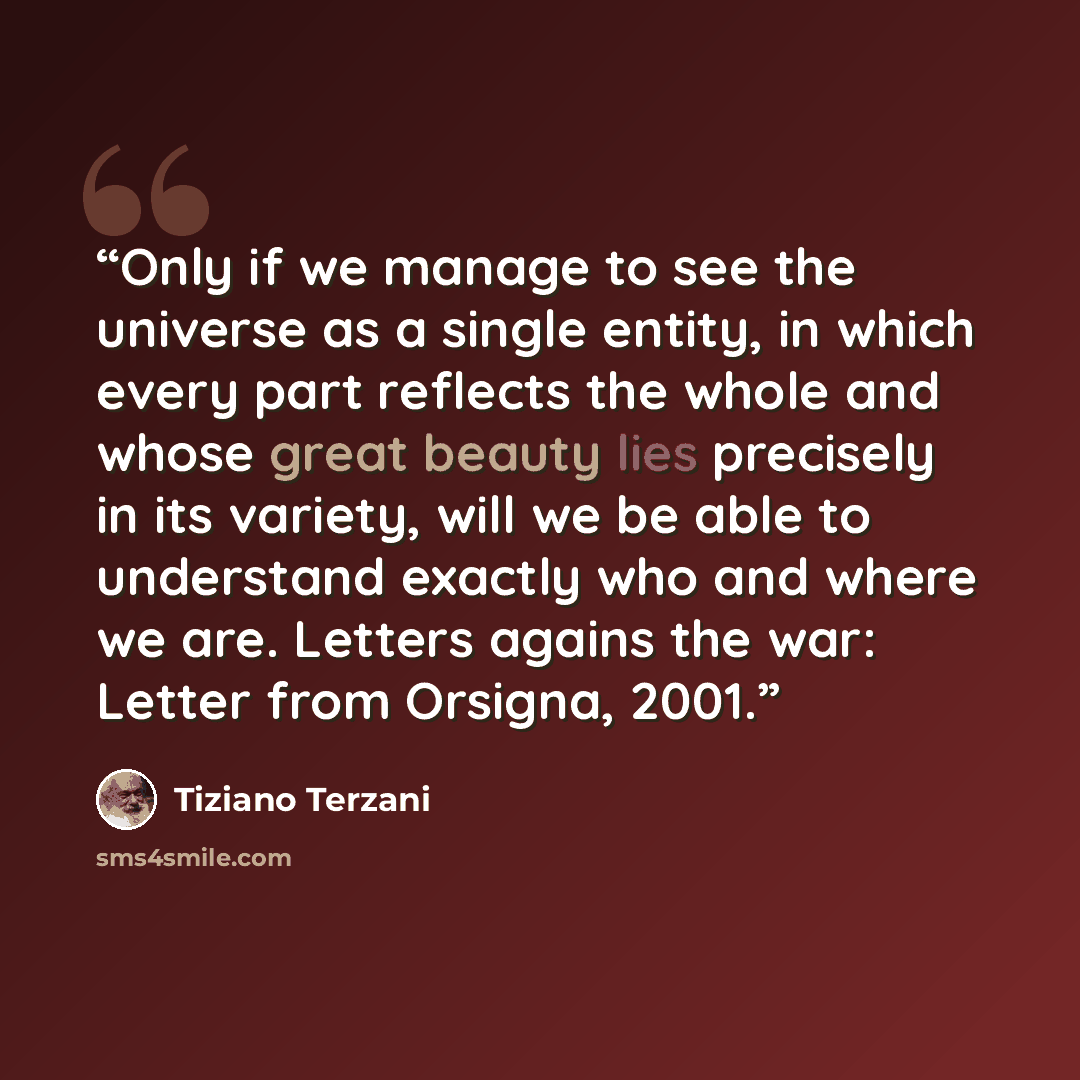 “Only if we manage to see the universe as a single entity, in which every part reflects the whole and whose great beauty lies precisely in its variety, will we be able to understand exactly who and where we are. Letters agains the war: Letter from Orsigna, 2001.” quote by Tiziano Terzani