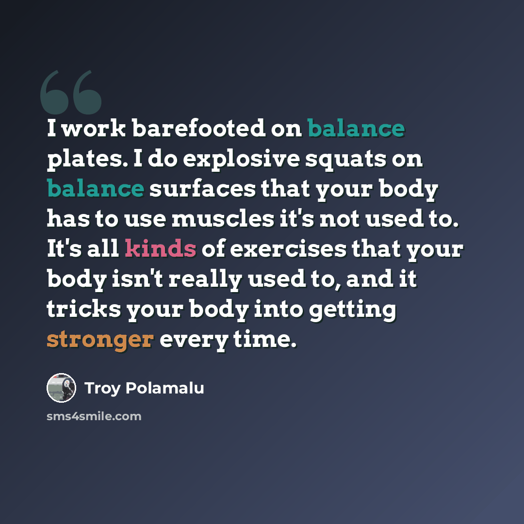 “I work barefooted on balance plates. I do explosive squats on balance surfaces that your body has to use muscles it's not used to. It's all kinds of exercises that your body isn't really used to, and it tricks your body into getting stronger every time.” quote by Troy Polamalu