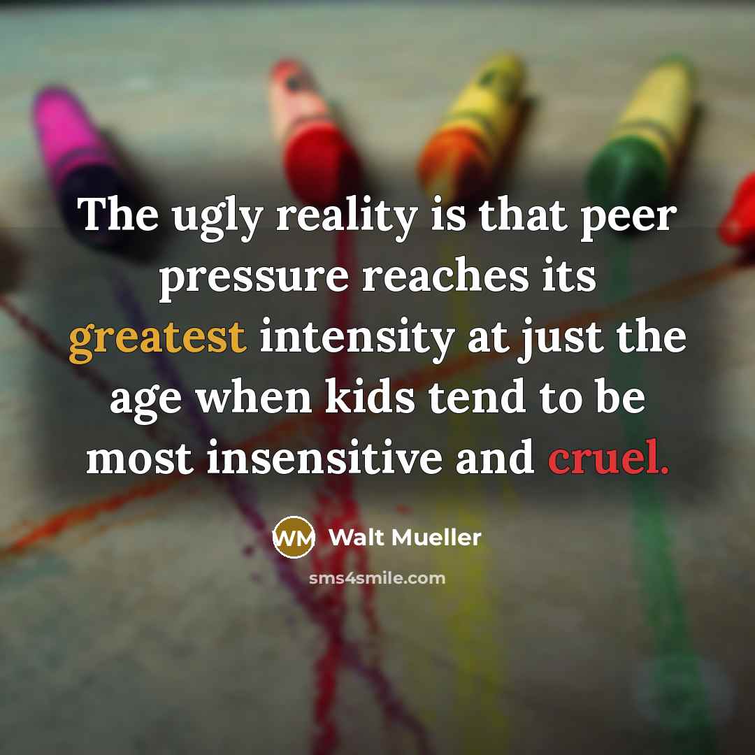 “The ugly reality is that peer pressure reaches its greatest intensity at just the age when kids tend to be most insensitive and cruel.” quote by Walt Mueller