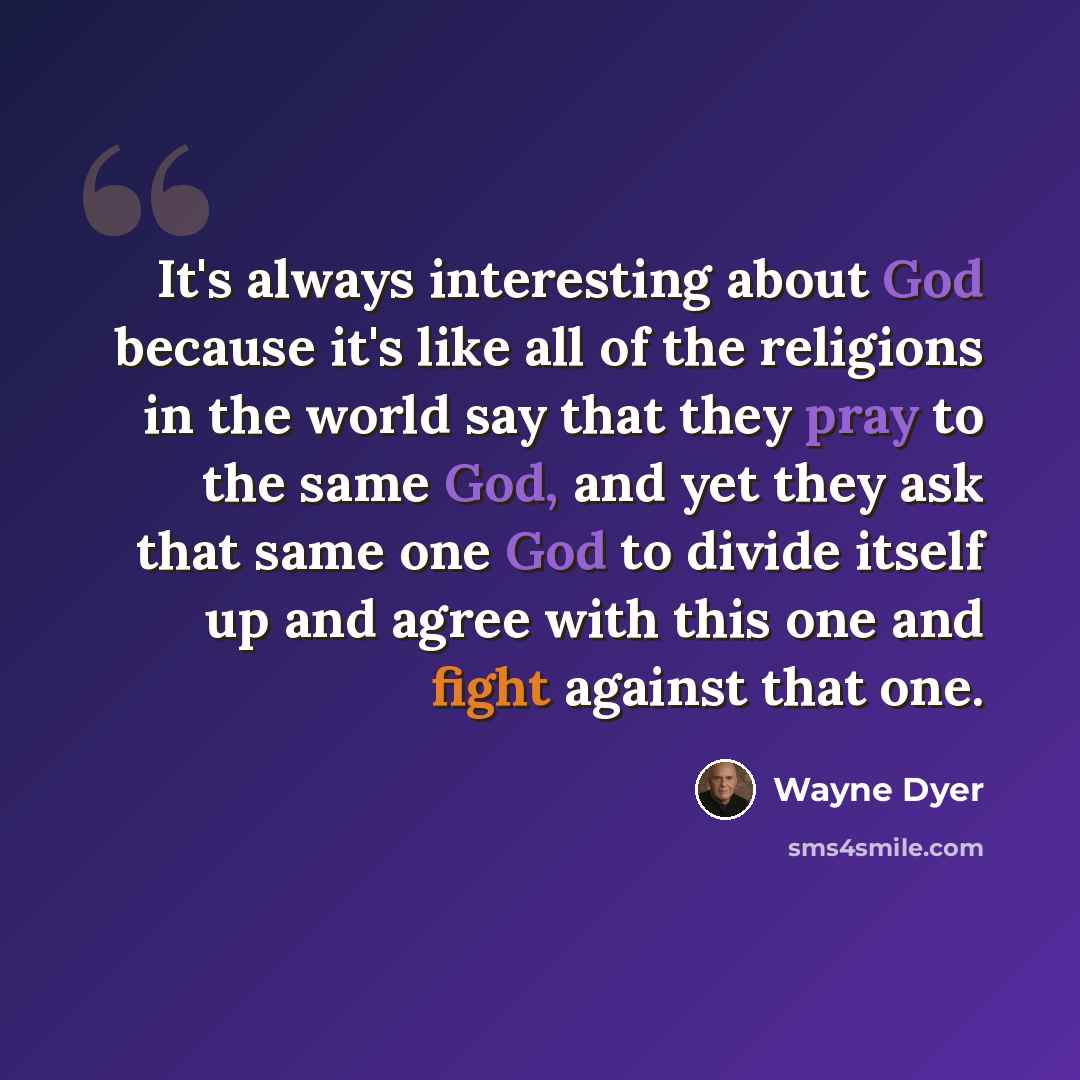 “It's always interesting about God because it's like all of the religions in the world say that they pray to the same God, and yet they ask that same one God to divide itself up and agree with this one and fight against that one.” quote by Wayne Dyer